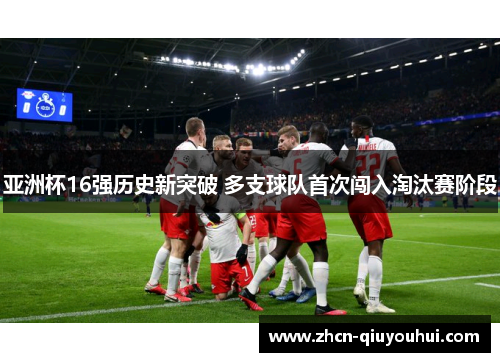 亚洲杯16强历史新突破 多支球队首次闯入淘汰赛阶段